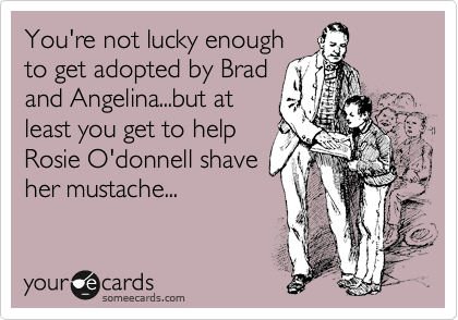You're not lucky enough
to get adopted by Brad
and Angelina...but at
least you get to help
Rosie O'donnell shave
her mustache...