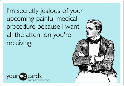 I'm secretly jealous of your upcoming painful medical
procedure because I want
all the attention you're
receiving.