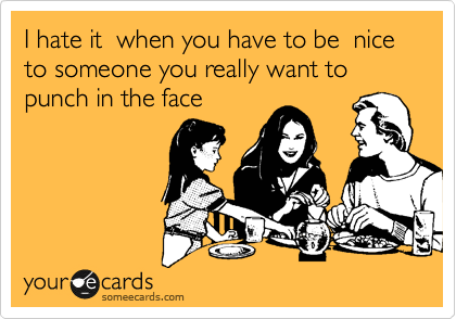 I hate it  when you have to be  nice to someone you really want to punch in the face