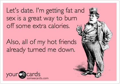 Let's date. I'm getting fat and
sex is a great way to burn
off some extra calories.

Also, all of my hot friends
already turned me down.