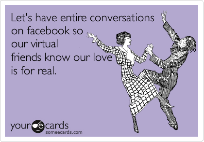 Let's have entire conversations
on facebook so
our virtual
friends know our love
is for real.
