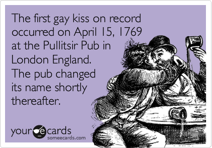 The first gay kiss on record occurred on April 15, 1769
at the Pullitsir Pub in
London England.
The pub changed
its name shortly
thereafter.