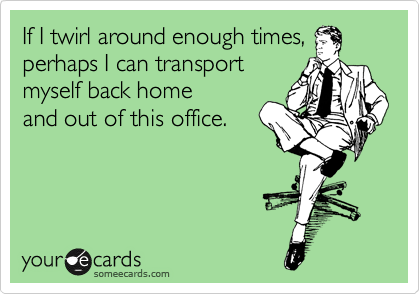 If I twirl around enough times,
perhaps I can transport
myself back home
and out of this office.