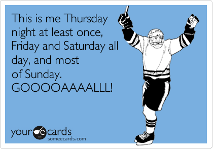 This is me Thursday
night at least once,
Friday and Saturday all
day, and most
of Sunday.
GOOOOAAAALLL!