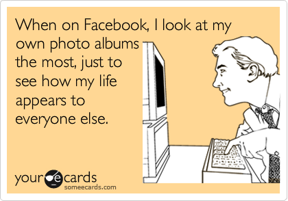 When on Facebook, I look at my own photo albums 
the most, just to
see how my life
appears to
everyone else. 