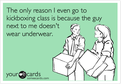 The only reason I even go to kickboxing class is because the guy next to me doesn't 
wear underwear.