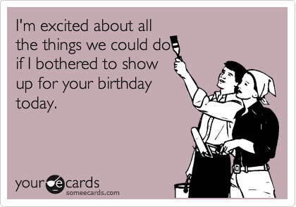 I'm excited about all
the things we could do
if I bothered to show
up for your birthday
today. 
