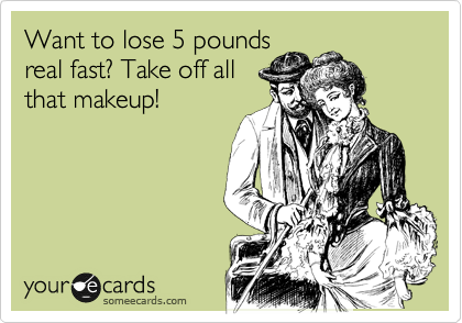 Want to lose 5 pounds
real fast? Take off all
that makeup!