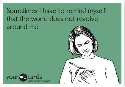 Sometimes I have to remind myself that the world does not revolve around me 