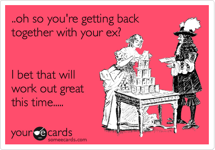 ..oh so you're getting back
together with your ex?


I bet that will
work out great
this time.....