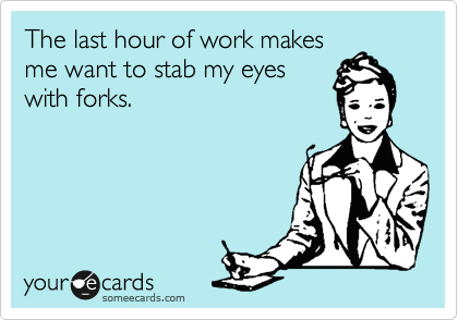 The last hour of work makes
me want to stab my eyes
with forks. 