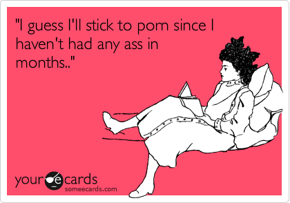 "I guess I'll stick to porn since I haven't had any ass in
months.."