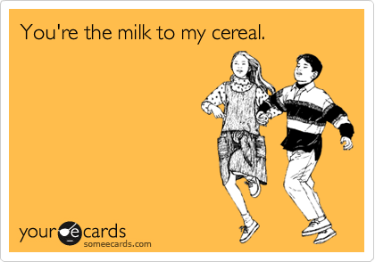 You're the milk to my cereal.