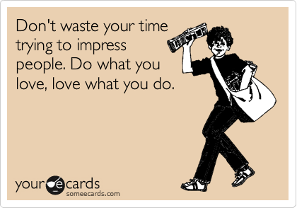 Don't waste your time
trying to impress
people. Do what you
love, love what you do. 