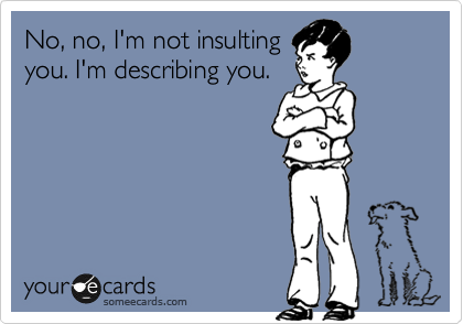 No, no, I'm not insulting
you. I'm describing you.