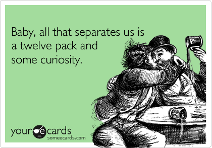 
Baby, all that separates us is
a twelve pack and
some curiosity.