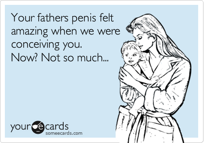 Your fathers penis felt
amazing when we were
conceiving you.
Now? Not so much...