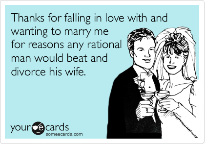 Thanks for falling in love with and wanting to marry me
for reasons any rational
man would beat and
divorce his wife. 