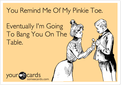 You Remind Me Of My Pinkie Toe.  

Eventually I'm Going
To Bang You On The
Table.