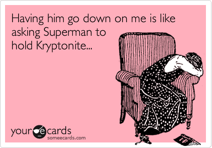 Having him go down on me is like asking Superman to 
hold Kryptonite...