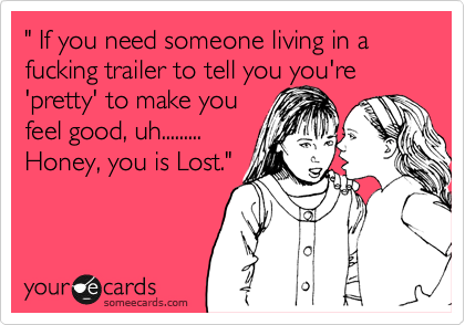 " If you need someone living in a fucking trailer to tell you you're 'pretty' to make you 
feel good, uh.........
Honey, you is Lost." 