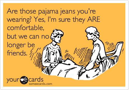 Are those pajama jeans you're wearing? Yes, I'm sure they ARE comfortable,
but we can no
longer be
friends. 