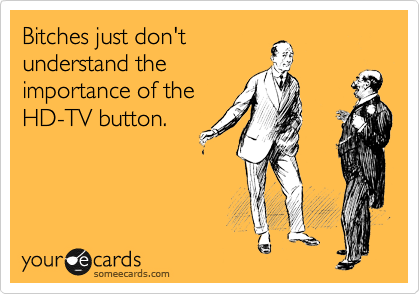 Bitches just don't
understand the
importance of the
HD-TV button.