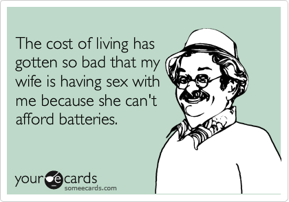 
The cost of living has
gotten so bad that my
wife is having sex with
me because she can't
afford batteries.