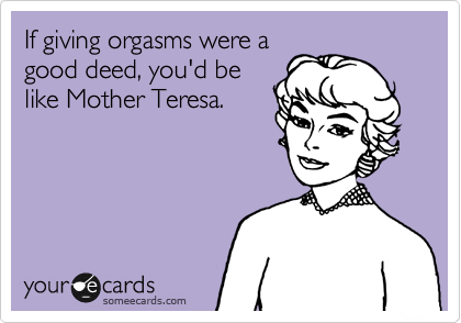 If giving orgasms were a
good deed, you'd be
like Mother Teresa.