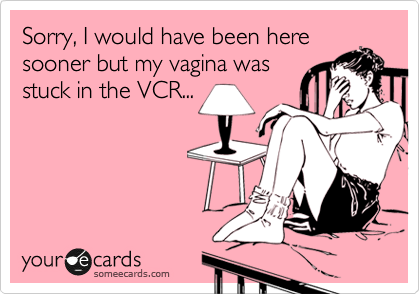 Sorry, I would have been here
sooner but my vagina was
stuck in the VCR...