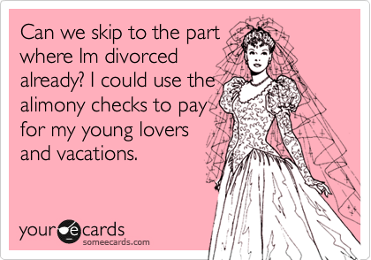 Can we skip to the part
where Im divorced
already? I could use the
alimony checks to pay
for my young lovers
and vacations.