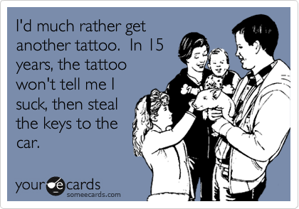 I'd much rather get
another tattoo.  In 15
years, the tattoo
won't tell me I
suck, then steal
the keys to the
car.