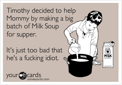 Timothy decided to help
Mommy by making a big
batch of Milk Soup
for supper.

It's just too bad that
he's a fucking idiot.