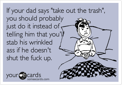 If your dad says "take out the trash", you should probably 
just do it instead of
telling him that you'll
stab his wrinkled
ass if he doesn't 
shut the fuck up.