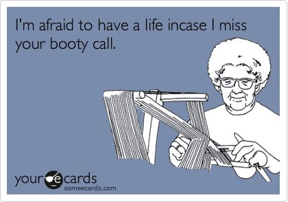 I'm afraid to have a life incase I miss your booty call.