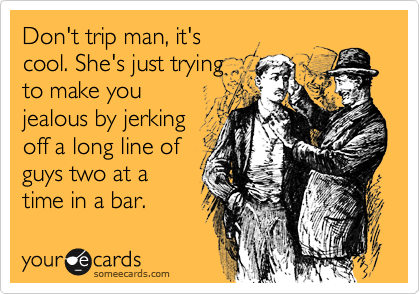 Don't trip man, it's
cool. She's just trying
to make you
jealous by jerking
off a long line of
guys two at a
time in a bar.