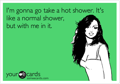 I'm gonna go take a hot shower. It's like a normal shower,
but with me in it.