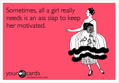 Sometimes, all a girl really
needs is an ass slap to keep
her motivated.