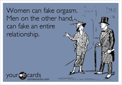 Women can fake orgasm. 
Men on the other hand, 
can fake an entire 
relationship.