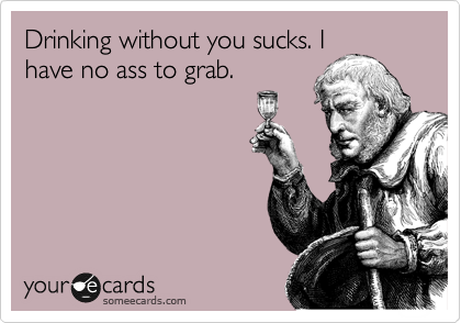 Drinking without you sucks. I
have no ass to grab.