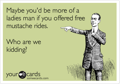 Maybe you'd be more of a
ladies man if you offered free
mustache rides. 

Who are we
kidding?