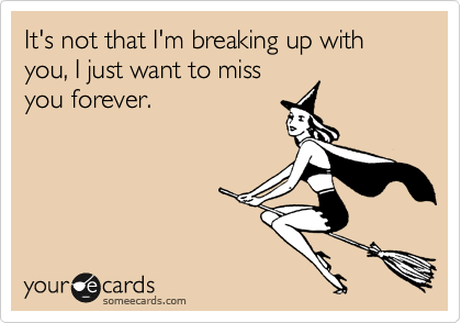 It's not that I'm breaking up with you, I just want to miss
you forever.