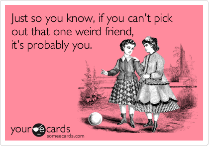 Just so you know, if you can't pick out that one weird friend, 
it's probably you.