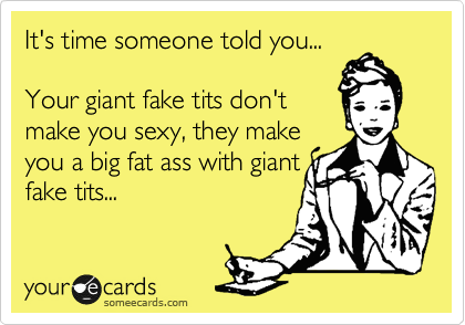 It's time someone told you...

Your giant fake tits don't 
make you sexy, they make
you a big fat ass with giant
fake tits...