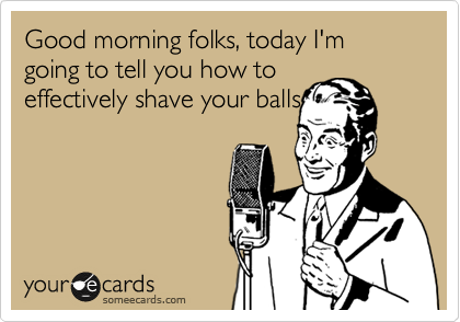 Good morning folks, today I'm going to tell you how to
effectively shave your balls