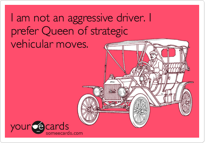I am not an aggressive driver. I prefer Queen of strategic
vehicular moves.