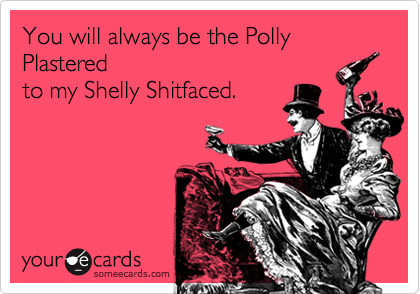You will always be the Polly Plastered 
to my Shelly Shitfaced. 
