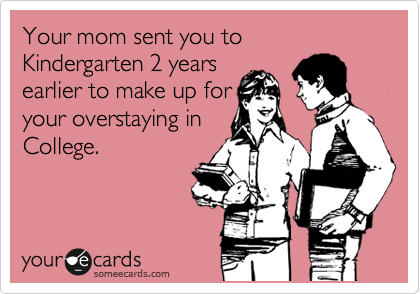 Your mom sent you to Kindergarten 2 years
earlier to make up for
your overstaying in
College.