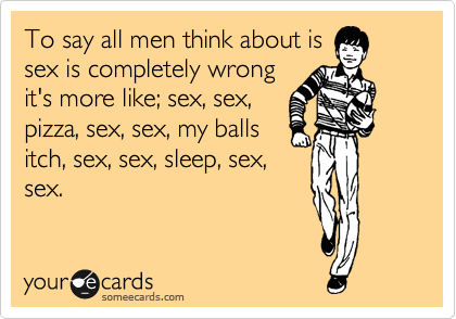 To say all men think about is
sex is completely wrong
it's more like; sex, sex,
pizza, sex, sex, my balls
itch, sex, sex, sleep, sex,
sex.