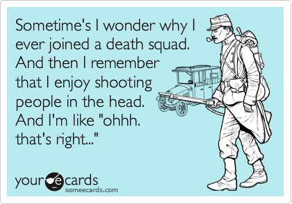 Sometime's I wonder why I
ever joined a death squad. 
And then I remember
that I enjoy shooting
people in the head. 
And I'm like "ohhh.
that's right..."
